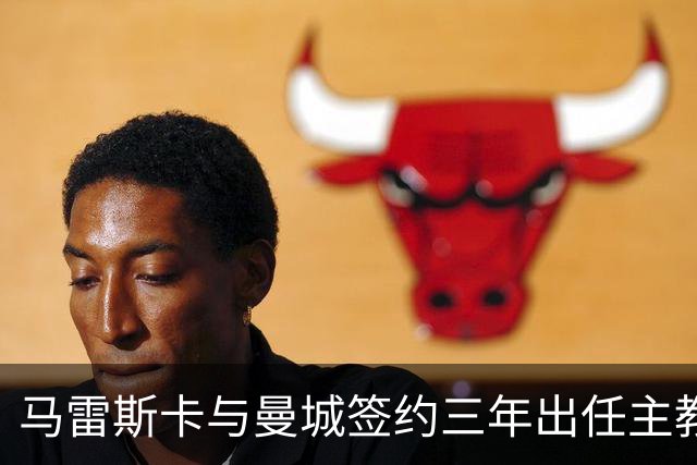 马雷斯卡与曼城签约三年出任主教练，曼城迎来阵容与战术双重变革
