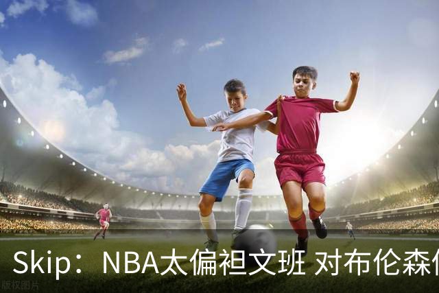 Skip：NBA太偏袒文班 对布伦森做出扎扎垫伦纳德脚的动作却没被吹